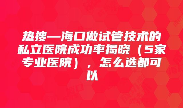 热搜—海口做试管技术的私立医院成功率揭晓（5家专业医院），怎么选都可以