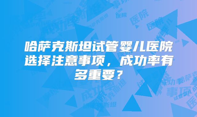 哈萨克斯坦试管婴儿医院选择注意事项，成功率有多重要？