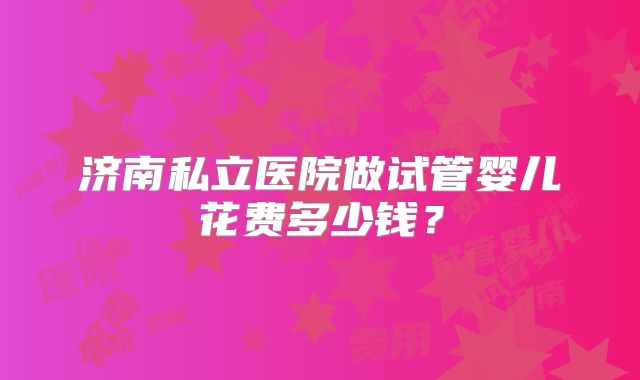 济南私立医院做试管婴儿花费多少钱？