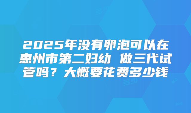 2025年没有卵泡可以在惠州市第二妇幼 做三代试管吗？大概要花费多少钱