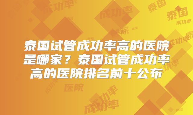 泰国试管成功率高的医院是哪家？泰国试管成功率高的医院排名前十公布