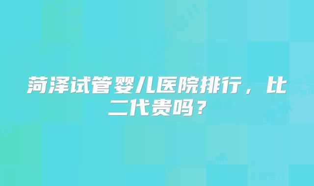 菏泽试管婴儿医院排行，比二代贵吗？