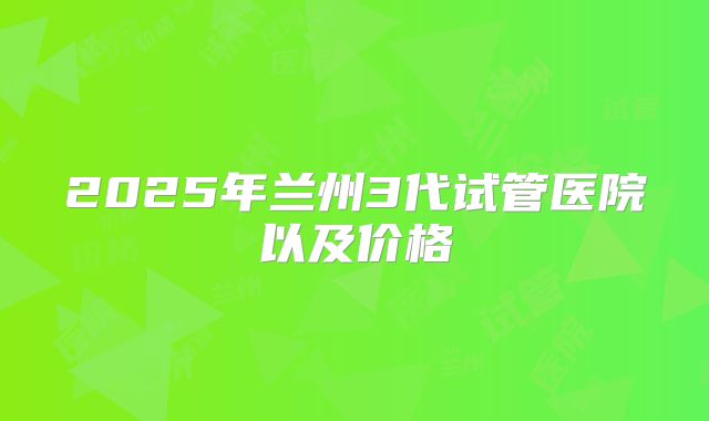 2025年兰州3代试管医院以及价格