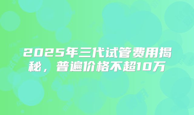 2025年三代试管费用揭秘,普遍价格不超10万