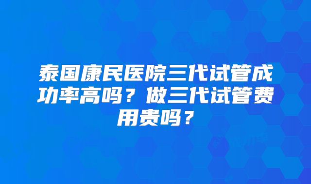 泰国康民医院三代试管成功率高吗？做三代试管费用贵吗？