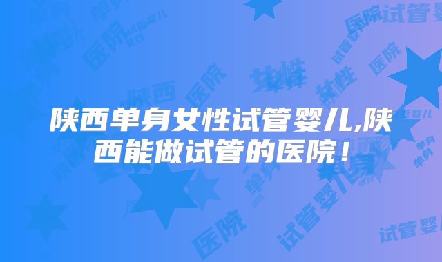 陕西单身女性试管婴儿,陕西能做试管的医院！