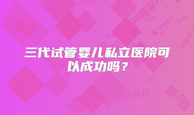 三代试管婴儿私立医院可以成功吗？
