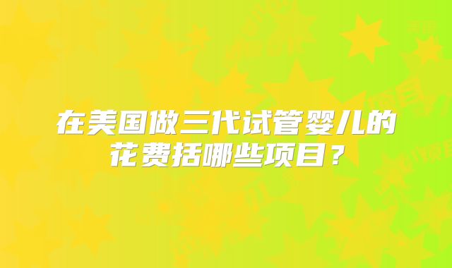 在美国做三代试管婴儿的花费括哪些项目？