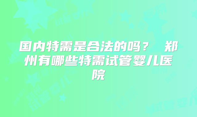 国内特需是合法的吗？ 郑州有哪些特需试管婴儿医院