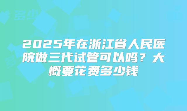 2025年在浙江省人民医院做三代试管可以吗？大概要花费多少钱