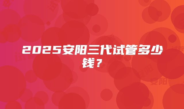 2025安阳三代试管多少钱？