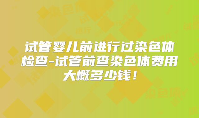 试管婴儿前进行过染色体检查-试管前查染色体费用大概多少钱！