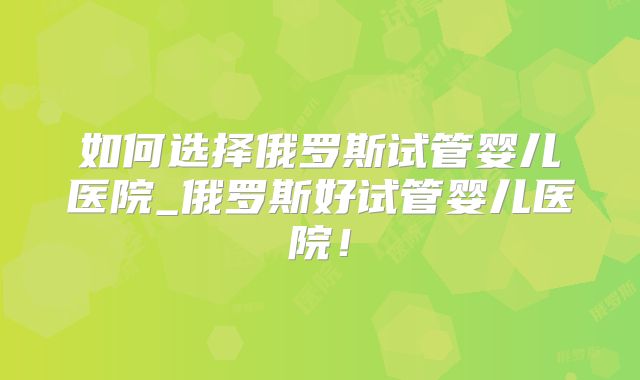 如何选择俄罗斯试管婴儿医院_俄罗斯好试管婴儿医院！