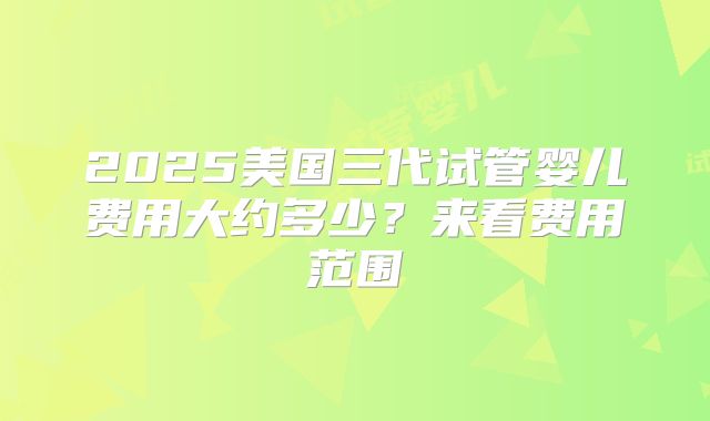 2025美国三代试管婴儿费用大约多少?来看费用范围