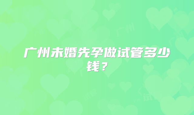 广州未婚先孕做试管多少钱?