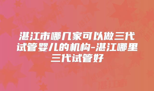 湛江市哪几家可以做三代试管婴儿的机构-湛江哪里三代试管好