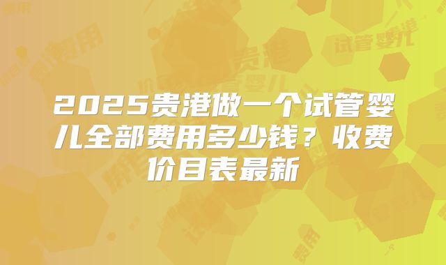 2025贵港做一个试管婴儿全部费用多少钱？收费价目表最新