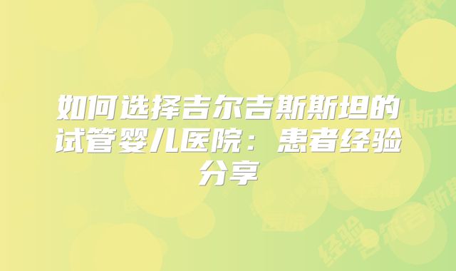 如何选择吉尔吉斯斯坦的试管婴儿医院:患者经验分享