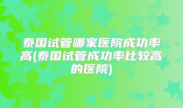 泰国试管哪家医院成功率高(泰国试管成功率比较高的医院)