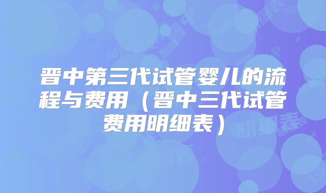 晋中第三代试管婴儿的流程与费用（晋中三代试管费用明细表）