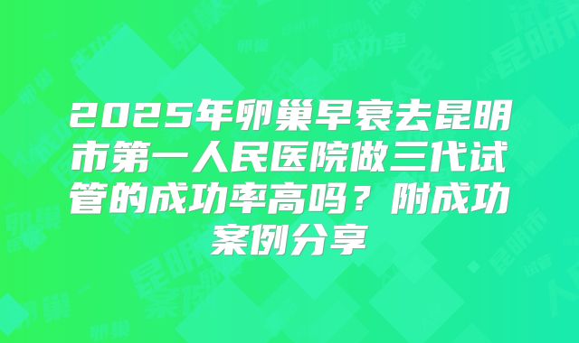 2025年卵巢早衰去昆明市第一人民医院做三代试管的成功率高吗？附成功案例分享