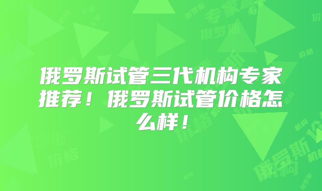 俄罗斯试管三代机构专家推荐！俄罗斯试管价格怎么样！