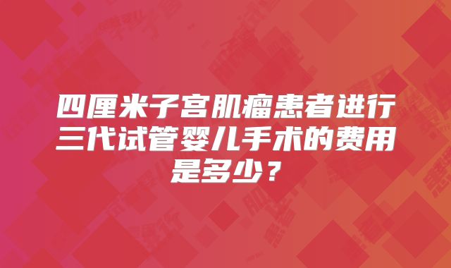 四厘米子宫肌瘤患者进行三代试管婴儿手术的费用是多少？