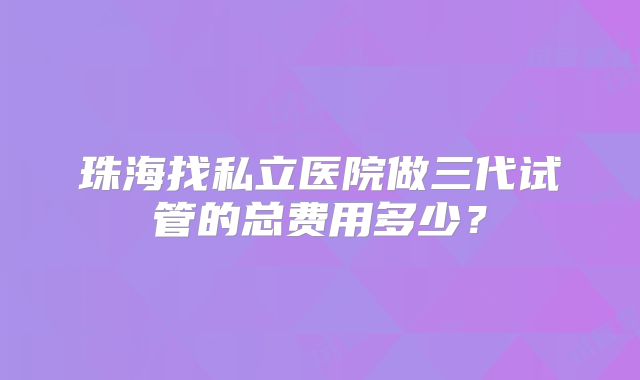 珠海找私立医院做三代试管的总费用多少？