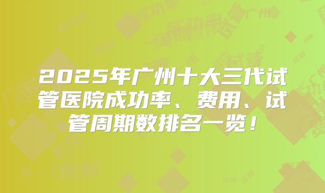 2025年广州十大三代试管医院成功率、费用、试管周期数排名一览！