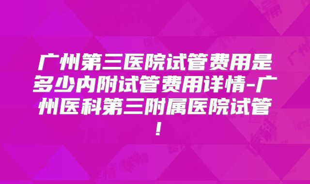 广州第三医院试管费用是多少内附试管费用详情-广州医科第三附属医院试管！