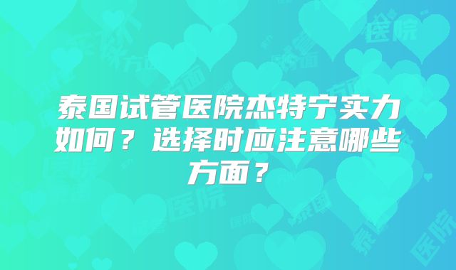 泰国试管医院杰特宁实力如何？选择时应注意哪些方面？