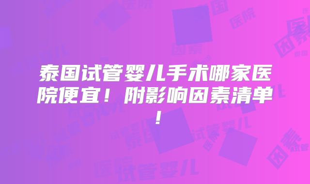 泰国试管婴儿手术哪家医院便宜!附影响因素清单!