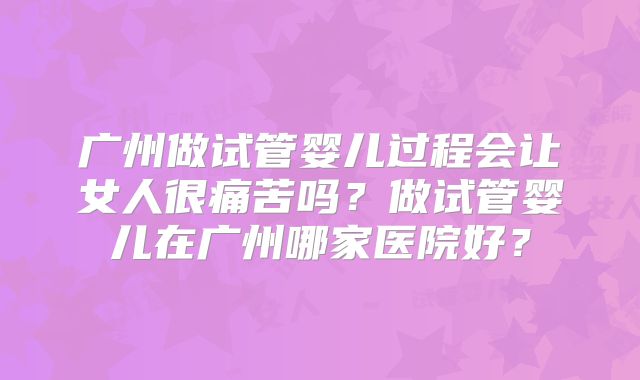 广州做试管婴儿过程会让女人很痛苦吗?做试管婴儿在广州哪家医院好?