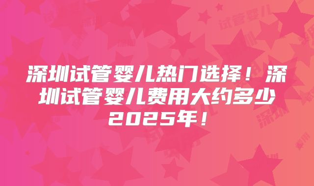 深圳试管婴儿热门选择！深圳试管婴儿费用大约多少2025年！