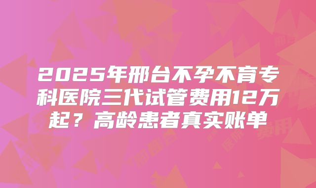 2025年邢台不孕不育专科医院三代试管费用12万起？高龄患者真实账单