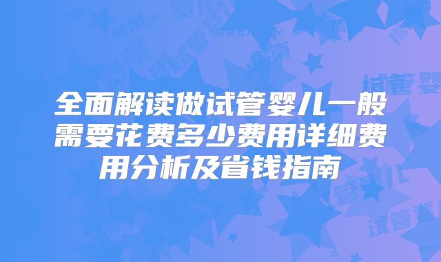 全面解读做试管婴儿一般需要花费多少费用详细费用分析及省钱指南