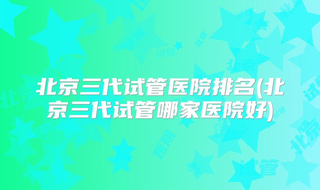 北京三代试管医院排名(北京三代试管哪家医院好)