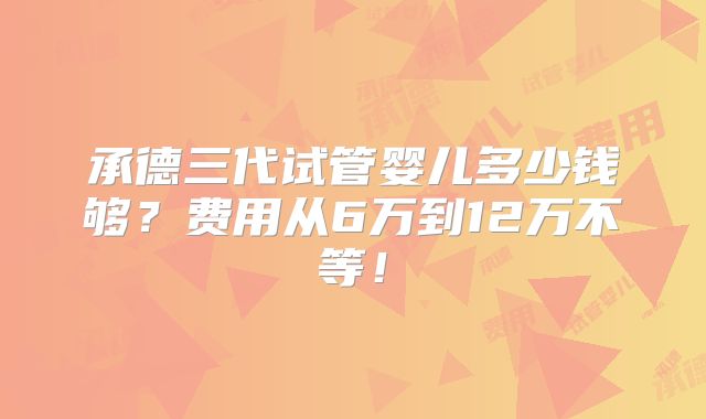 承德三代试管婴儿多少钱够？费用从6万到12万不等！