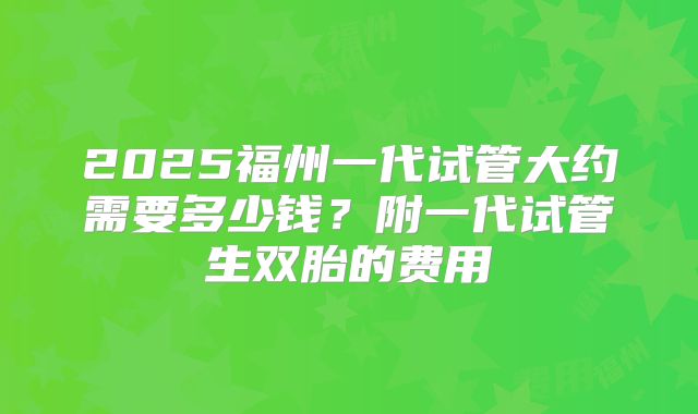2025福州一代试管大约需要多少钱？附一代试管生双胎的费用