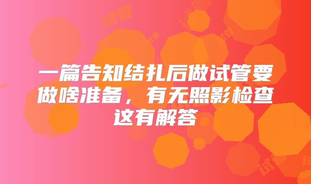 一篇告知结扎后做试管要做啥准备,有无照影检查这有解答