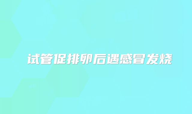 ‌试管促排卵后遇感冒发烧