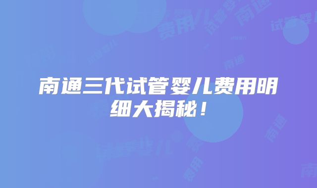 南通三代试管婴儿费用明细大揭秘！