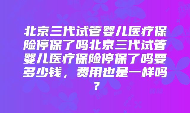 北京三代试管婴儿医疗保险停保了吗北京三代试管婴儿医疗保险停保了吗要多少钱,费用也是一样吗?