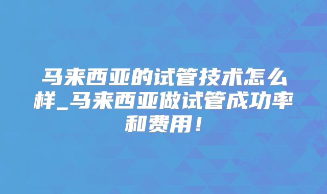 马来西亚的试管技术怎么样_马来西亚做试管成功率和费用!