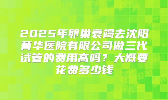 2025年卵巢衰竭去沈阳菁华医院有限公司做三代试管的费用高吗？大概要花费多少钱