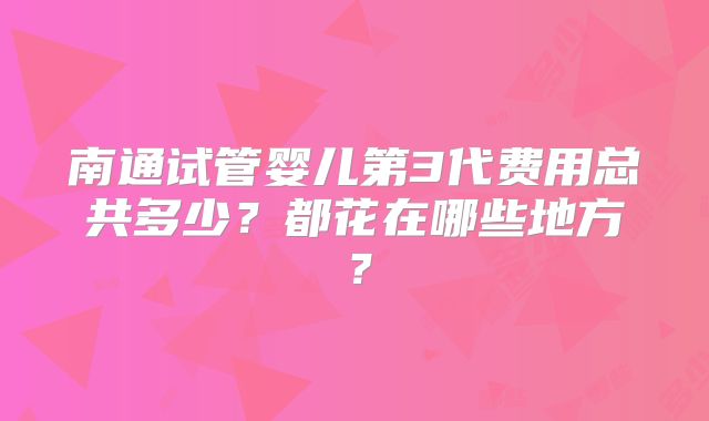 南通试管婴儿第3代费用总共多少？都花在哪些地方？