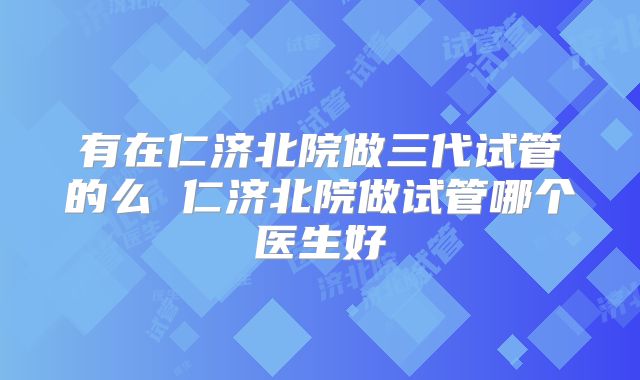 有在仁济北院做三代试管的么 仁济北院做试管哪个医生好