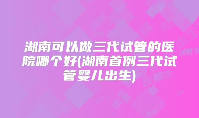 湖南可以做三代试管的医院哪个好(湖南首例三代试管婴儿出生)