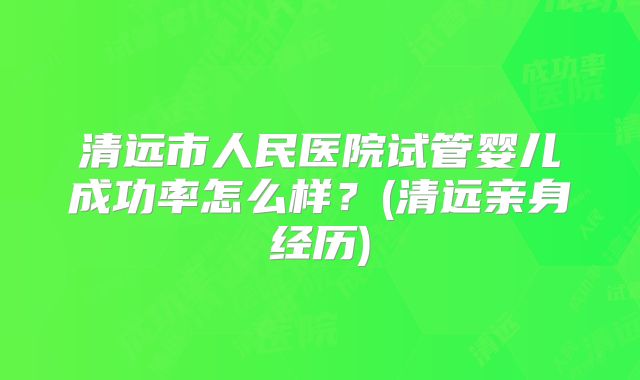 清远市人民医院试管婴儿成功率怎么样？(清远亲身经历)