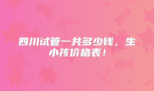 四川试管一共多少钱，生小孩价格表！